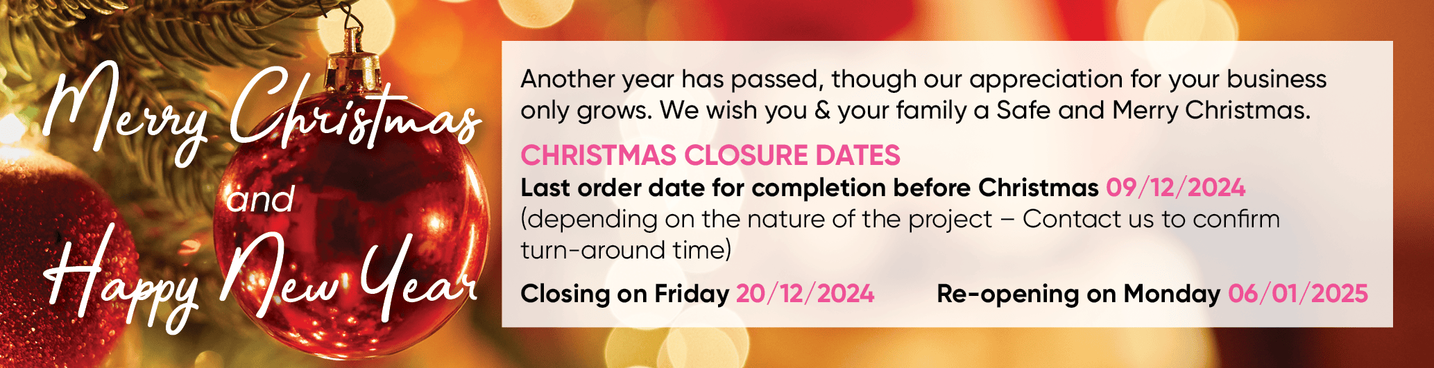 Another year has passed, though our appreciation for your business only grows. We wish you & your family a Safe and Merry Christmas. CHRISTMAS CLOSURE DATES Last order date for completion before Christmas 09/12/2024 (depending on the nature of the project - Contact us to confirm turn-around time  Closing on Friday 20/12/2024 Re-opening on Monday 06/01/2025